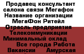 Продавец-консультант салона связи Мегафон › Название организации ­ МегаФон Ритейл › Отрасль предприятия ­ Телекоммуникации › Минимальный оклад ­ 55 000 - Все города Работа » Вакансии   . Амурская обл.,Архаринский р-н